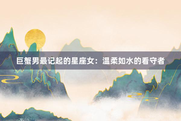 巨蟹男最记起的星座女：温柔如水的看守者