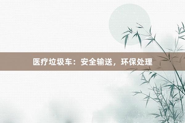 医疗垃圾车：安全输送，环保处理