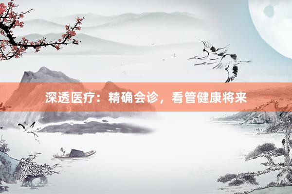 深透医疗：精确会诊，看管健康将来